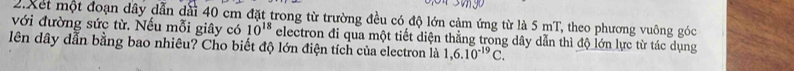 Xết một đoạn dây dẫn đài 40 cm đặt trong từ trường đều có độ lớn cảm ứng từ là 5 mT, theo phương vuông góc 
với đường sức từ. Nếu mỗi giây có 10^(18) electron đi qua một tiết diện thẳng trong dây dẫn thì độ lớn lực từ tác dụng 
lên dây dẫn bằng bao nhiêu? Cho biết độ lớn điện tích của electron là 1,6.10^(-19)C.