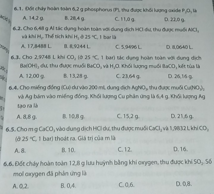 Đốt cháy hoàn toàn 6,2 g phosphorus (P), thu được khối lượng oxide P_2O_5 là
acid A. 14,2 g. B. 28,4 g. C. 11,0 g. D. 22,0 g.
6.2. Cho 6,48 g Al tác dụng hoàn toàn với dung dịch HCI dư, thu được muối AICI_3
và khí H_2. Thể tích khí H_2 Ở 25°C , 1 bar là
A. 17,8488 L. B. 8,9244 L. C. 5,9496 L. D. 8,0640 L.
rong
6.3. Cho 2,9748 L khí CO_2 (Ở 25°C , 1 bar) tác dụng hoàn toàn với dung dịch
Ba(OH 1) , dư, thu được muối Ba CO_3 và H_2O. Khối lượng muối BaCO, kết tủa là
ước 
Dặc ả
A. 12,00 g. B. 13,28 g. C. 23,64 g. D. 26,16 g.
6.4. Cho miếng đồng (Cu) dư vào 200 mL dung dịch Agl NO_1 , thu được muối Cu(NO_3)_2
an s
và Ag bám vào miếng đồng. Khối lượng Cu phản ứng là 6,4 g. Khối lượng Ag
9r tạo ra là
A. 8,8 g. B. 10,8 g. C. 15,2 g. D. 21,6 g.
D 6.5. Cho m g CaCO₃ vào dung dịch HCl dư, thu được muối C aCl_2 và 1,9832 L khí CO_2
(Ở 25°C (, 1 bar) thoát ra. Giá trị của m là
A. 8. B. 10. C. 12. D. 16.
6.6. Đốt cháy hoàn toàn 12,8 g lưu huỳnh bằng khí oxygen, thu được khí SO_2 Số
mol oxygen đã phản ứng là
A. 0,2. B. 0,4. C. 0,6. D. 0,8.