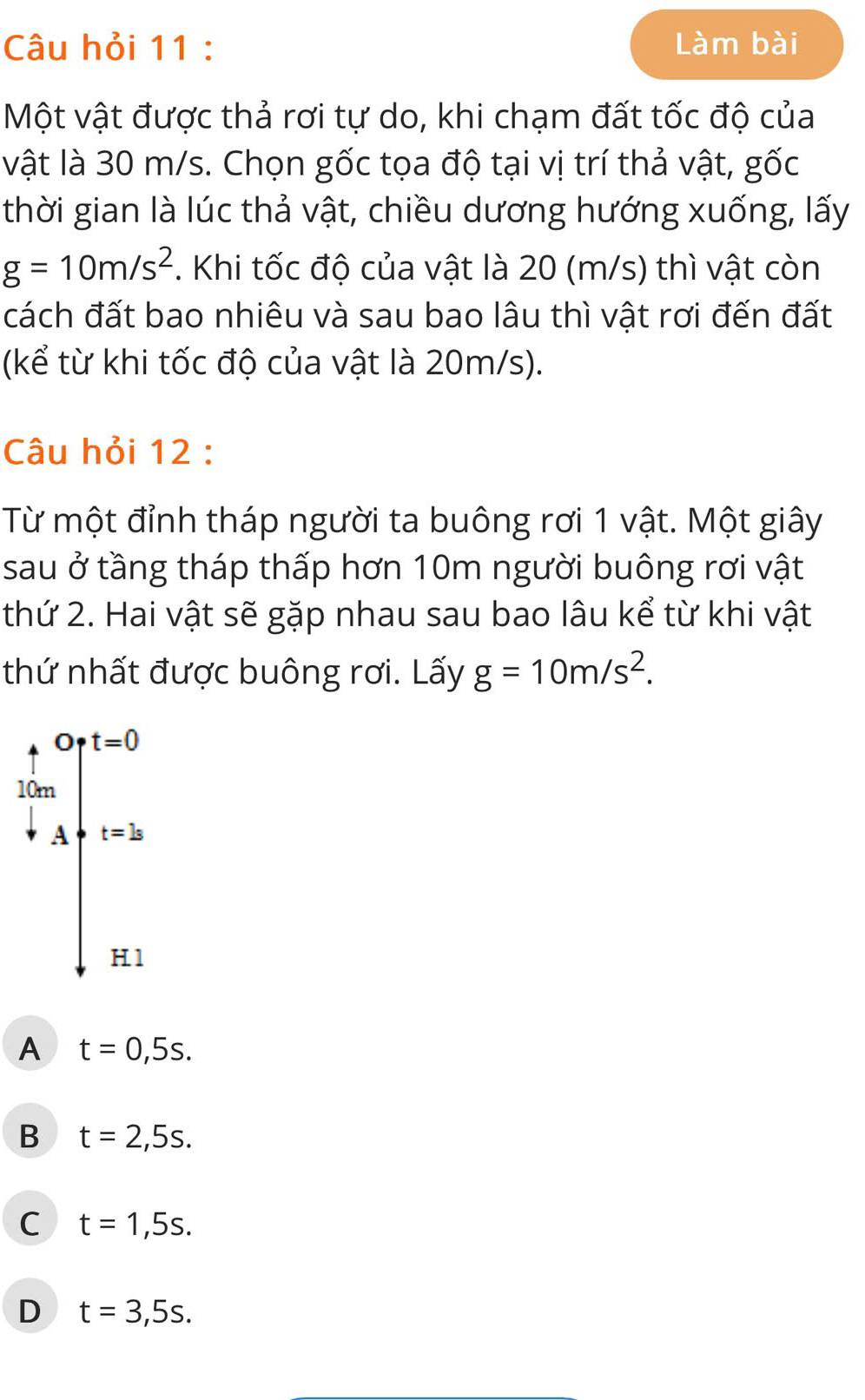 Câu hỏi 11 : Làm bài
Một vật được thả rơi tự do, khi chạm đất tốc độ của
vật là 30 m/s. Chọn gốc tọa độ tại vị trí thả vật, gốc
thời gian là lúc thả vật, chiều dương hướng xuống, lấy
g=10m/s^2. Khi tốc độ của vật là 20 (m/s) thì vật còn
cách đất bao nhiêu và sau bao lâu thì vật rơi đến đất
(kể từ khi tốc độ của vật là 20m/s).
Câu hỏi 12 :
Từ một đỉnh tháp người ta buông rơi 1 vật. Một giây
sau ở tầng tháp thấp hơn 10m người buông rơi vật
thứ 2. Hai vật sẽ gặp nhau sau bao lâu kể từ khi vật
thứ nhất được buông rơi. Lấy g=10m/s^2.
.beginarrayr 4&Ort=0 10m +Auparrow t=5endarray.
H.1
A t=0,5s.
B t=2,5s.
C t=1,5s.
D t=3,5s.