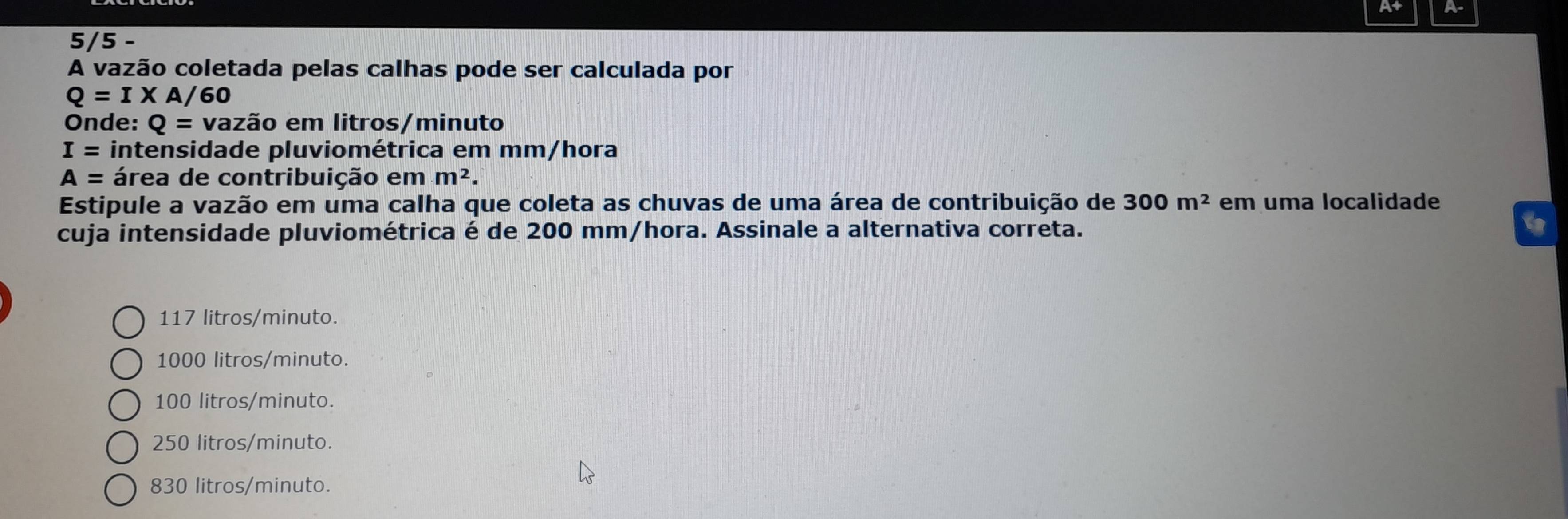 At A
5/5 -
A vazão coletada pelas calhas pode ser calculada por
Q=I* A/60
Onde: Q= vazão em litros/minuto
I= intensidade pluviométrica em mm/hora
A= área de contribuição em m^2. 
Estipule a vazão em uma calha que coleta as chuvas de uma área de contribuição de 300m^2 em uma localidade
cuja intensidade pluviométrica é de 200 mm/hora. Assinale a alternativa correta.
117 litros/minuto.
1000 litros/minuto.
100 litros/minuto.
250 litros/minuto.
830 litros/minuto