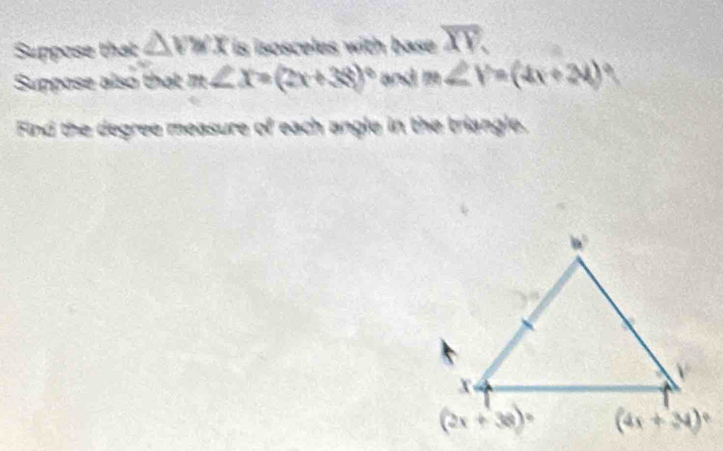 Suppose that △ vwx is isosceles with base. overline XY.
Suppose also that m∠ X=(2x+38)^circ  and m∠ V=(4x+24)
Find the degree measure of each angle in the triangle.