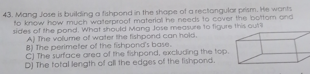 Mang Jose is building a fishpond in the shape of a rectangular prism. He wants
to know how much waterproof material he needs to cover the bottom and
sides of the pond. What should Mang Jose measure to figure this out?
A) The volume of water the fishpond can hold.
B) The perimeter of the fishpond's base.
C) The surface area of the fishpond, excluding the top.
D) The total length of all the edges of the fishpond.