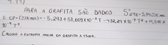 PARA A GRAFITA SAD DADOS: S_(298)°=5.74J/kmol
E CP=(J/Kmol) =-5,293+58,609* 10^(-3)T-432,24* 10^(-7)T^2+11,510*
10^(-9)T^3
CALCUE A ENTROPIA MQUAR DA GRAFITA A 15oOK.