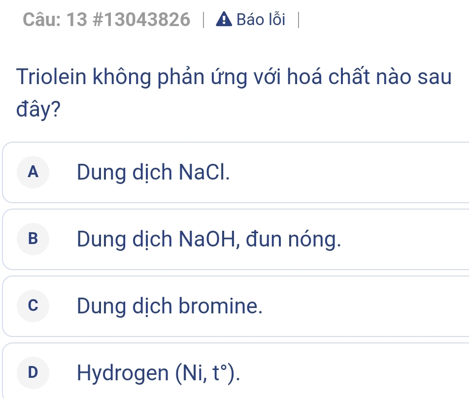 13 #13043826 A Báo lỗi
Triolein không phản ứng với hoá chất nào sau
đây?
A Dung dịch NaCl.
B Dung dịch NaOH, đun nóng.
cDung dịch bromine.
D *Hydrogen (Ni,t°).