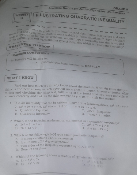 GRADE 9
Learning Module for Junior High School Mathematics
MOBULE ILLUSTRATING QUADRATIC INEQUALITY
11
when you were in grade 7, you have learned about linear inequalities and were
able to find and apply its solution to some real-life problent situations. To have a broage
range of apblication to real life problems, another type of inequality can also be studied
In this motule, you will learn another type of inequality which is "quadratic inequality"
WHATI NEED TO KNOW
LEARNING COMPETENCY
The learners will be able to:
ilustrate quadratic inequality. M9AL-1e-7
WHAT I KNOW
Find out how much you already know about the module. Write the letter that you
think is the best answer to each question on a sheet of paper. Answer all items. After
taking and checking this short test, take note of the items that you were not able t
answer correctly and look for the right answer as you go through this module 
1. It is an inequality that can be written in any of the following forms: ax^2+bx+c≤ 0 ax^2+bx+c>
D, ax^2+bx+c<0,ax^2+bx+c≥ 0 or
A. Quadratic Equation
C. Linear Inequality
B. Quadratic Inequality
D. Linear Equation
2. Which of the following mathematical statements is a quadratic inequality? 3t^2+7t+2≥ 0
A. 2r^2-3r-5=0 C.
B. 7h+12<0</tex> D. s^2+8s+15=0
3. Which of the following is NOT true about quadratic inequality?
A. It always contains a linear expression
B. It contains a 2^(nd) degree polynomial.
C. Two sides of the inequality separated by ,≥ or ≤.
D. None of the above
4. Which of the following shows a relation of "greater than or equal to”?
A. (x+4)^2<2x</tex>
B. (x+4)^2>2x
C. x^2+4≥ 2x
D. x^2+4≤ 2x