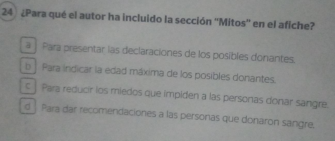 ¿Para qué el autor ha incluido la sección “Mitos” en el afiche?
a í Para presentar las declaraciones de los posibles donantes.
bPara indicar la edad máxima de los posibles donantes.
c Para reducir los miedos que impiden a las personas donar sangre.
d Para dar recomendaciones a las personas que donaron sangre.