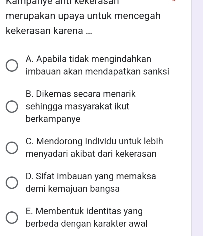 Kampanye anti kekerasan
merupakan upaya untuk mencegah
kekerasan karena ...
A. Apabila tidak mengindahkan
imbauan akan mendapatkan sanksi
B. Dikemas secara menarik
sehingga masyarakat ikut
berkampanye
C. Mendorong individu untuk lebih
menyadari akibat dari kekerasan
D. Sifat imbauan yang memaksa
demi kemajuan bangsa
E. Membentuk identitas yang
berbeda dengan karakter awal