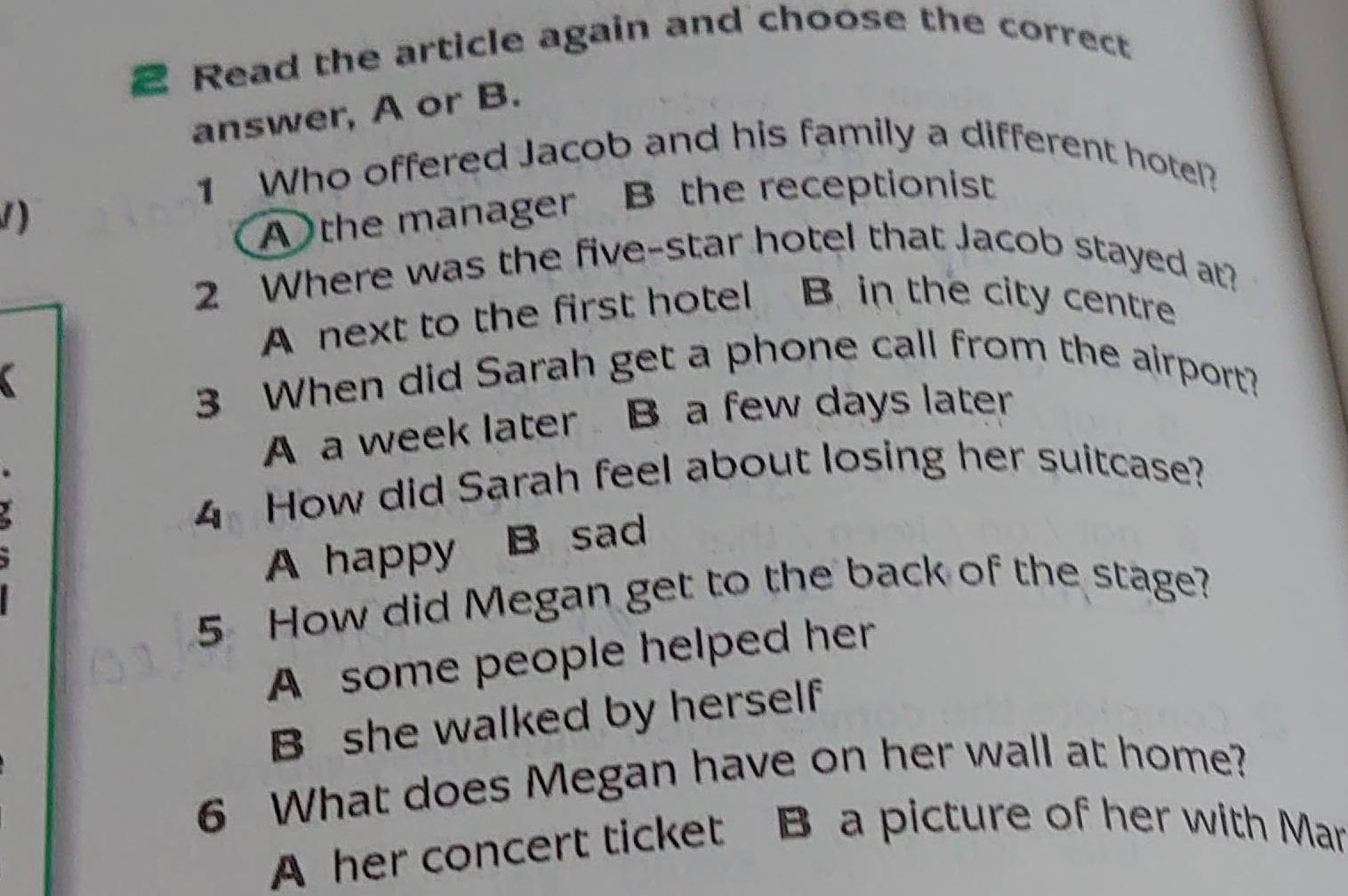 Read the article again and choose the correct
answer, A or B.
1 Who offered Jacob and his family a different hotel?
1)
A the manager B the receptionist
2 Where was the five-star hotel that Jacob stayed at?
A next to the first hotel B. in the city centre
3 When did Sarah get a phone call from the airport?
A a week later B. a few days later
4 How did Sarah feel about losing her suitcase?
A happy B sad
5 How did Megan get to the back of the stage?
A some people helped her
B she walked by herself
6 What does Megan have on her wall at home?
A her concert ticket B a picture of her with Mar