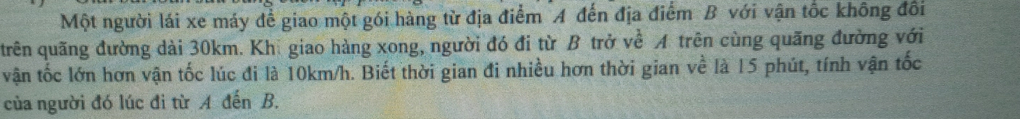 Một người lái xe máy để giao một gói hàng từ địa điểm A đến địa điểm B với vận tốc không đôi 
trên quãng đường dài 30km. Khi giao hàng xong, người đó đi từ B trở về A trên cùng quãng đường với 
vận tốc lớn hơn vận tốc lúc đi là 10km/h. Biết thời gian đi nhiều hơn thời gian về là 15 phút, tính vận tốc 
của người đó lúc đi từ A đến B.