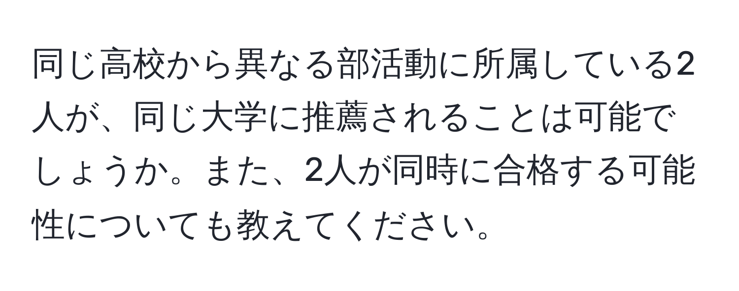 同じ高校から異なる部活動に所属している2人が、同じ大学に推薦されることは可能でしょうか。また、2人が同時に合格する可能性についても教えてください。