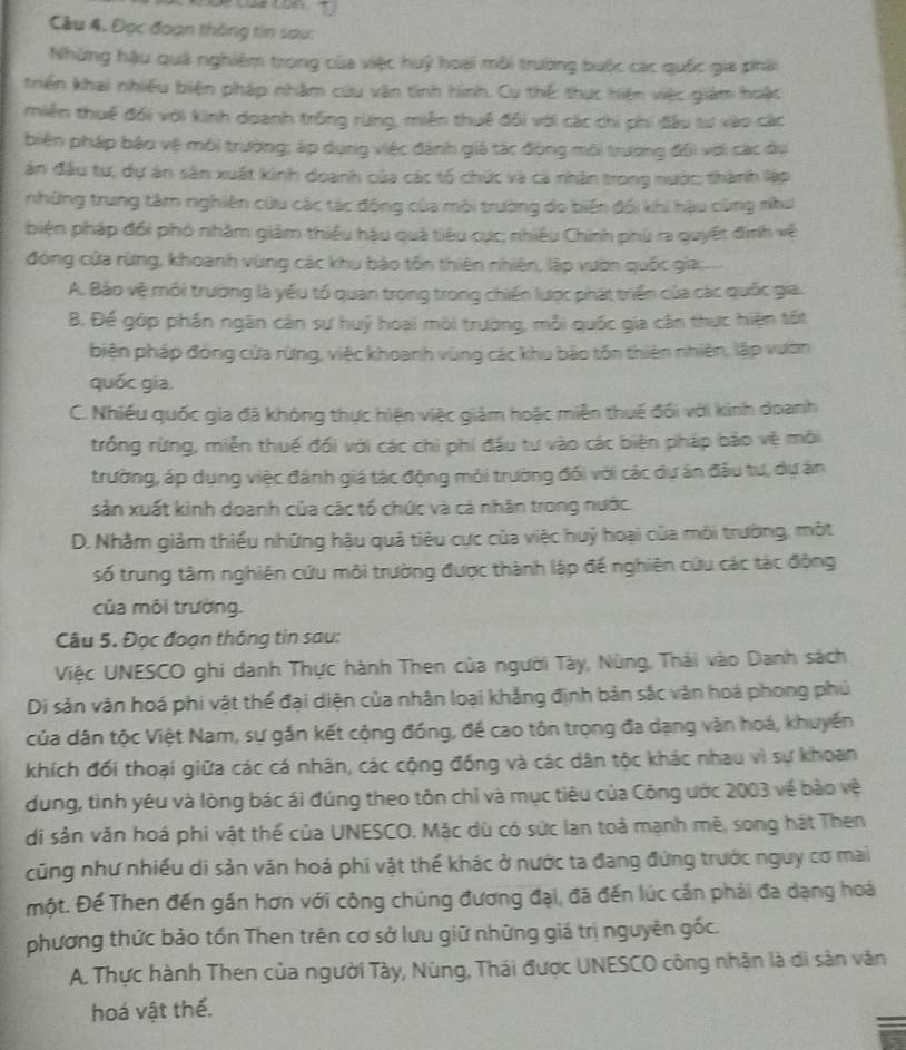 Đọc đoạn thông tin sau:
Những hậu quả nghiệm trong của việc huý hoại môi trường buộc các quốc gia phải
triển khai nhiều biện pháp nhậm cứu văn tinh hình. Cụ thế: thực hiện việc giám hoặc
miền thuế đổi với kinh doanh trống rừng, miền thuế đổi với các chi phi đầu tư vào các
biện pháp bảo vệ môi trường; áp dụng việc đánh giá tác động môi trương đội với các dụ
án đầu tư, dự án sản xuất kinh doanh của các tổ chức và cả nhân trong nước, thành lập
những trung tâm nghiên cứu các tác động của môi trường do biến đổi khi hậu cùng như
biện pháp đối phó nhâm giảm thiếu hậu quả tiêu cực; nhiều Chính phủ ra quyết đình về
đóng cửa rừng, khoanh vùng các khu bảo tồn thiên nhiên, lập vườn quốc gia:
A. Bảo vệ mỗi trường là yếu tố quan trọng trong chiến lược phát triển của các quốc gia.
B. Đế góp phần ngân cản sự huý hoại môi trường, mỗi quốc gia cần thực hiện tốt
biện pháp đóng cửa rừng, việc khoanh vùng các khu bảo tồn thiên nhiên, lập vườn
quốc gia.
C. Nhiều quốc gia đã không thực hiện việc giảm hoặc miên thuế đối với kinh doanh
trống rừng, miễn thuế đối với các chi phí đấu tư vào các biện pháp bảo vệ môi
trường, áp dụng việc đánh giá tác động môi trường đối với các dự án đầu tự, dự ăn
sản xuất kinh doanh của các tổ chức và cả nhân trong nước.
D. Nhằm giảm thiếu những hậu quả tiêu cực của việc huỷ hoại của môi trường, một
số trung tâm nghiên cứu môi trường được thành lập để nghiên cứu các tác động
của môi trường.
Câu 5. Đọc đoạn thông tin sau:
Việc UNESCO ghi danh Thực hành Then của người Tày, Nùng, Thái vào Danh sách
Di sản văn hoá phi vật thể đại diện của nhân loại khẳng định bản sắc văn hoá phong phủ
của dân tộc Việt Nam, sự gắn kết cộng đồng, đề cao tôn trọng đa dạng văn hoá, khuyến
khích đối thoại giữa các cá nhân, các cộng đồng và các dân tộc khác nhau vì sự khoan
dung, tình yêu và lòng bác ái đúng theo tôn chỉ và mục tiêu của Công ước 2003 về bào vệ
di sản văn hoá phi vật thể của UNESCO. Mặc dù có sức lan toả mạnh mê, song hát Then
cũng như nhiều di sản văn hoá phi vật thể khác ở nước ta đang đứng trước nguy cơ mai
một. Đế Then đến gần hơn với công chúng đương đại, đã đến lúc cần phải đa dạng hoá
phương thức bảo tồn Then trên cơ sở lưu giữ những giá trị nguyên gốc.
A. Thực hành Then của người Tày, Nùng, Thái được UNESCO công nhận là di sản văn
hoá vật thể.