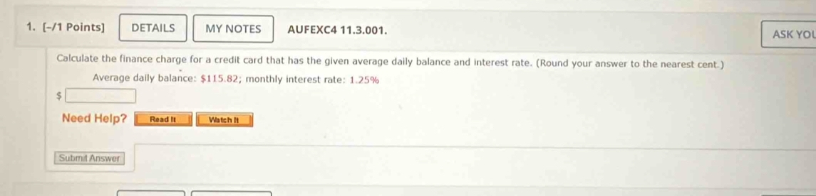 DETAILS MY NOTES AUFEXC4 11.3.001. ASK YO 
Calculate the finance charge for a credit card that has the given average daily balance and interest rate. (Round your answer to the nearest cent.) 
Average daily balance: $115.82; monthly interest rate: 1.25%
$
Need Help? Read It Watch It 
Submit Answer