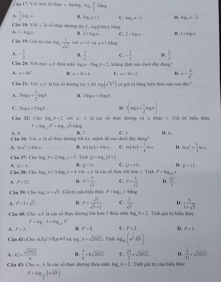 Với mọi số thực a dương, log _2 a/2 bing
B.
A.  1/2 log _2a. log _2a+1. C. log _2a-1. D. log _2a-2.
Câu 18: Với a là số thực dương tùy dot y,log (100a) bang
A. 1 - log a . B. 2+log a. C. 2-log a. D. 1+log a.
Câu 19: Giá trị của l og_a 1/sqrt(a^3)  với a>0 và a!= 1 bằng
A. - 3/2 .  3/2 . - 2/3 .  2/3 ·
B.
C.
D.
Câu 20: Với mọi a,b thỏa mãn log _2a-3log _2b=2 , khẳng định nào dưới đây đúng?
A. a=4b^3. B. a=3b+4. C. a=3b+2. D. a= 4/b^3 .
Câu 21: Với a,b là hai số dương tùy ý thì log (a^3b^2) có giá trị bằng biểu thức nào sau đây?
A. 3log a+ 1/2 log b. B. 2log a+3log b.
C. 3log a+21o g b
D. 3(log a+ 1/2 log b).
Câu 32: Cho log _ab=2 với a, b là các số thực dương và a khác 1. Giá trị biểu thức
T=log _a^2b^6+log _asqrt(b)bsin g
A. 8. B. 7. C. 5 . D. 6.
Câu 36: Với a là số thực dương bất kỳ, mệnh đề nào dưới đây đúng?
A. ln a^4=4ln a. B. ln (4a)=4ln a. C. ln (4a)= 1/4 ln a. D. ln a^3= 1/3 ln a.
Câu 37: Cho log _ab=2;log _ac=3. Tính Q=log _a(b^3c).
A. Q=4. B. Q=9. C. Q=10. D. Q=12.
Câu 38: Cho log _ax=3,log _bx=4 với a,b là các số thực lớn hơn 1. Tính P=log _abx.
A. P=12. B. P= 7/12 . C. P= 1/12 . D.  12/7 .
Câu 39: Cho log _2x=sqrt(5). Giá trị của biểu thức P=log _2x x bằng
A. P=1+sqrt(5). B. P= sqrt(5)/sqrt(5)+1 . C.  1/sqrt(5) . D.  5/1+sqrt(5) .
Câu 40: Cho a,b là các số thực dương lớn hơn 1 thỏa mãn log _ab=2. Tính giá trị biểu thức
P=log _a^2b+log _ab^2b^5
A. P=3. B. P=4. C. P=2. D. P=5.
Câu 41∴ Chc a,b,c>0,a!= 1 và log _ab=sqrt(2022). Tính log _sqrt[6](a)(a^(frac 7)4· sqrt[6](b)).
A. 42+ sqrt(2022)/6 .  7/4 +6sqrt(2022) C.  21/2 +sqrt(2022). D.  2/21 +sqrt(2022).
B.
Câu 43: Cho a, b là các số thực dương thỏa mãn log _ab=2. Tính giá trị của biểu thức
P=log _ sqrt(a)/b (asqrt[3](b)).