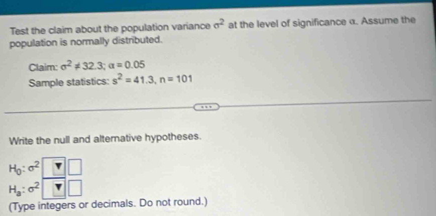 Test the claim about the population variance sigma^2 at the level of significance α. Assume the 
population is normally distributed. 
Claim: sigma^2!= 32.3; alpha =0.05
Sample statistics: s^2=41.3, n=101
Write the null and alternative hypotheses.
H_0:sigma^2 □
H_a:sigma ^2^ 
□ 
(Type integers or decimals. Do not round.)