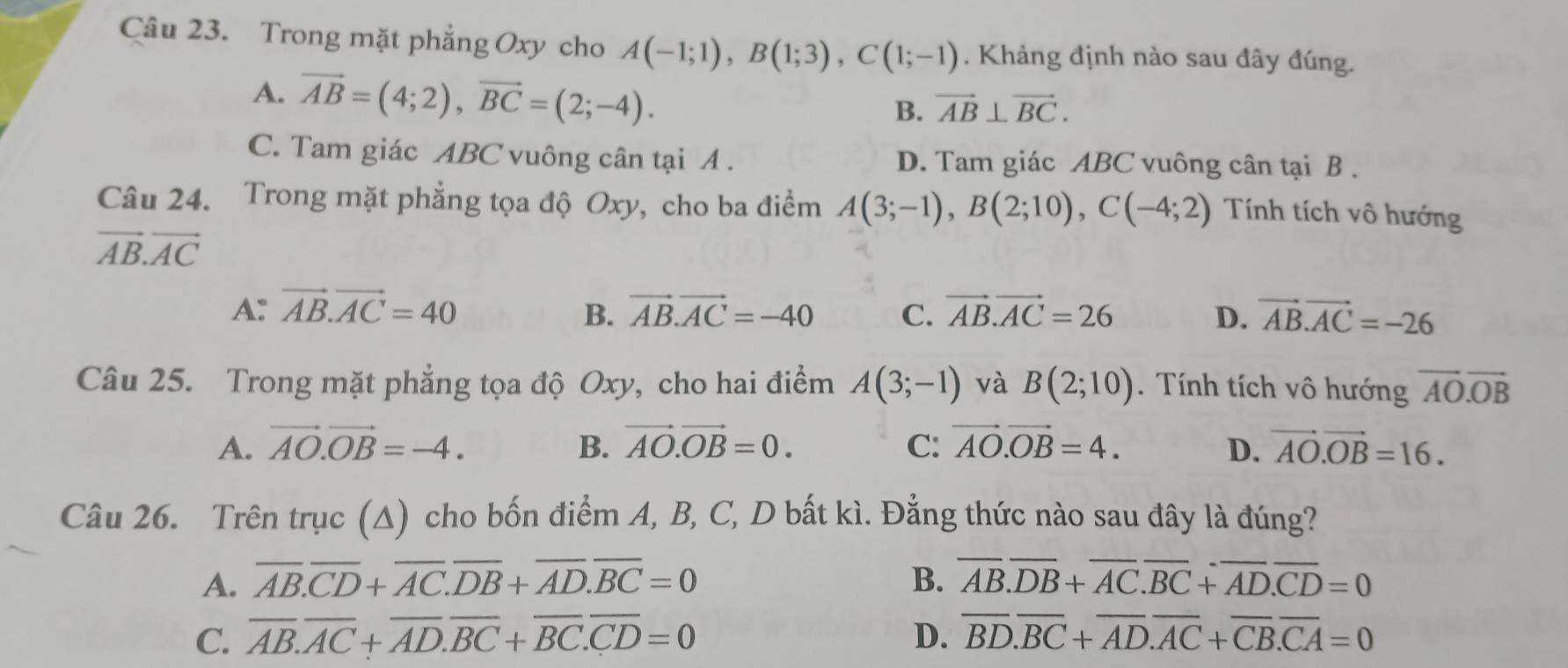 Trong mặt phẳng Oxy cho A(-1;1),B(1;3),C(1;-1). Khảng định nào sau đây đúng.
A. vector AB=(4;2),vector BC=(2;-4).
B. vector AB⊥ vector BC.
C. Tam giác ABC vuông cân tại A . D. Tam giác ABC vuông cân tại B .
Câu 24. Trong mặt phẳng tọa độ Oxy, cho ba điểm A(3;-1),B(2;10),C(-4;2) Tính tích vô hướng
vector AB.vector AC
A: vector AB.vector AC=40 B. vector AB.vector AC=-40 C. vector AB.vector AC=26 D. vector AB.vector AC=-26
Câu 25. Trong mặt phẳng tọa độ Oxy, cho hai điểm A(3;-1) và B(2;10).  Tính tích vô hướng vector AO.vector OB
A. vector AO.vector OB=-4. B. vector AO.vector OB=0. C: vector AO.vector OB=4. D. vector AO.vector OB=16.
Câu 26. Trên trục (Δ) cho bốn điểm A, B, C, D bất kì. Đẳng thức nào sau đây là đúng?
A. overline AB.overline CD+overline AC.overline DB+overline AD.overline BC=0 B. overline AB.overline DB+overline AC.overline BC+overline AD.overline CD=0
C. overline AB.overline AC+overline AD.overline BC+overline BC.overline CD=0 D. overline BD.overline BC+overline AD.overline AC+overline CB.overline CA=0