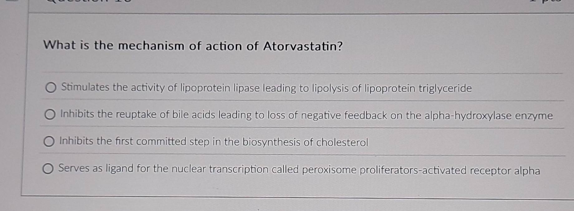 What is the mechanism of action of Atorvastatin?
Stimulates the activity of lipoprotein lipase leading to lipolysis of lipoprotein triglyceride
Inhibits the reuptake of bile acids leading to loss of negative feedback on the alpha-hydroxylase enzyme
Inhibits the first committed step in the biosynthesis of cholesterol
Serves as ligand for the nuclear transcription called peroxisome proliferators-activated receptor alpha