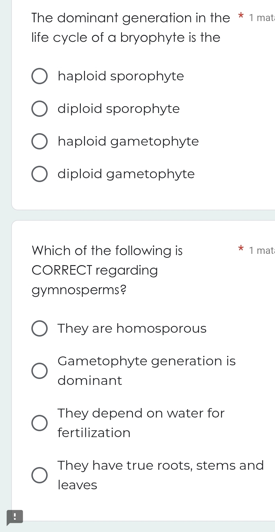 The dominant generation in the * 1 mata
life cycle of a bryophyte is the
haploid sporophyte
diploid sporophyte
haploid gametophyte
diploid gametophyte
Which of the following is 1 mat
CORRECT regarding
gymnosperms?
They are homosporous
Gametophyte generation is
dominant
They depend on water for
fertilization
They have true roots, stems and
leaves