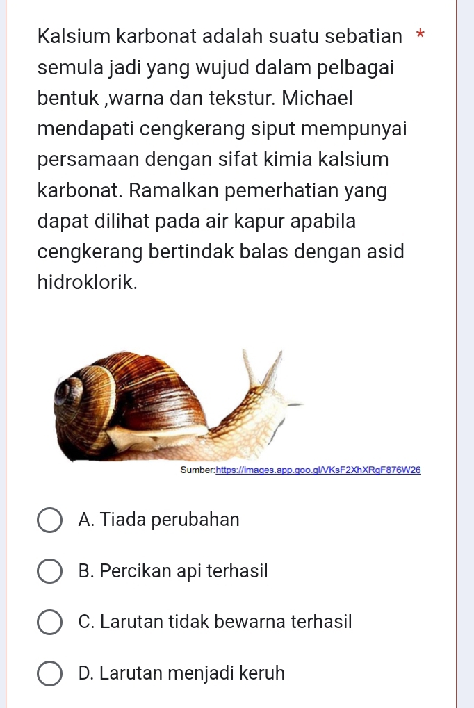 Kalsium karbonat adalah suatu sebatian *
semula jadi yang wujud dalam pelbagai
bentuk ,warna dan tekstur. Michael
mendapati cengkerang siput mempunyai
persamaan dengan sifat kimia kalsium
karbonat. Ramalkan pemerhatian yang
dapat dilihat pada air kapur apabila
cengkerang bertindak balas dengan asid
hidroklorik.
Sumber:https://images.app.goo.gl/VKsF2XhXRgF876W26
A. Tiada perubahan
B. Percikan api terhasil
C. Larutan tidak bewarna terhasil
D. Larutan menjadi keruh