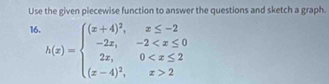 Use the given piecewise function to answer the questions and sketch a graph. 
16.
h(x)=beginarrayl (x+4)^2,x≤ -2 -2x,-2 2endarray.