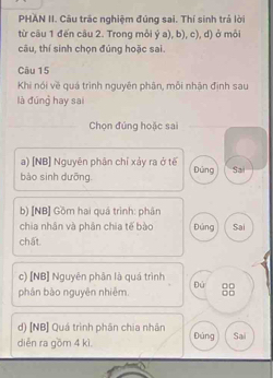 PHAN II. Câu trác nghiệm đúng sai. Thí sinh trá lời
từ cầu 1 đến câu 2. Trong mỗi dot ya),b),c) , d) ở môi
câu, thí sinh chọn đúng hoặc sai.
Câu 15
Khi nói về quá trình nguyên phân, mỗi nhận định sau
là đúng hay sai
Chọn đứng hoặc sai
a) [NB] Nguyên phân chỉ xảy ra ở tế
bào sinh dưỡng. Đúng Sai
b) [NB] Gồm hai quá trình: phân
chia nhân và phân chia tế bào Đúng Sai
chất.
c) [NB] Nguyên phân là quá trình
phân bào nguyên nhiêm. Đú
□□
d) [NB] Quá trình phân chia nhân
diễn ra gồm 4 kì Đúng Sai