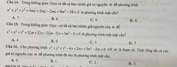 Trong không gian Oxyz có tắt cả bao nhiêu giá trị nguyên m để phương trình
x^2+y^2+z^2+4mx+2my-2mz+9m^2-28=0 là phương trình mặt cầu?
A. 7. B. 8. C. 9. D. 6.
Câu 15. Trong không gian Oxyz , có tắt cả bao nhiêu giá nguyên của m đề
x^2+y^2+z^2+2(m+2)x-2(m-1)z+3m^2-5=0 là phương trình một mặt cầu?
B. 6
A. 4 C. 5 D. 7
Câu 16. Cho phương trình x^2+y^2+z^2-4x+2my+3m^2-2m=0 với m là tham số. Tính tổng tắt cả các
giá trị nguyên của m đề phương trình đã cho là phương trình mặt cầu.
A. 0. B. 1. C. 2. D. 3.
dh à n