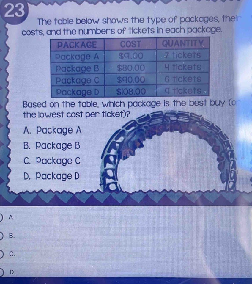 The table below shows the type of packages, their 
costs, and the numbers of tickets in each package. 
Based on the table, which package is the best buy (or 
A. 
B. 
C. 
D.