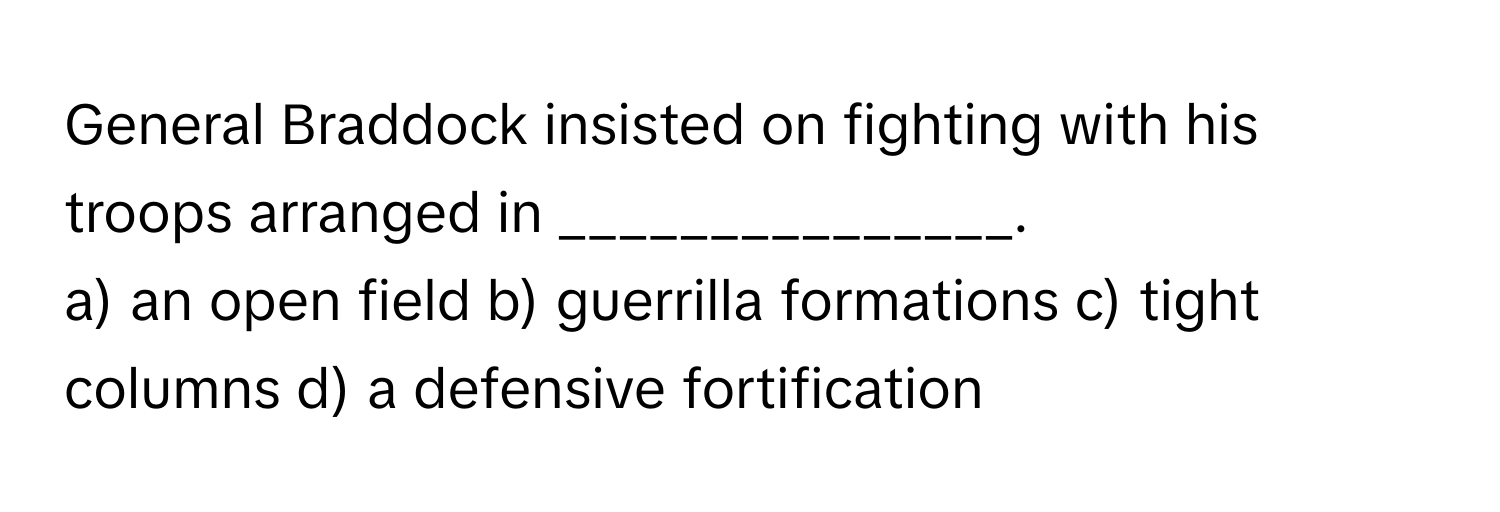 General Braddock insisted on fighting with his troops arranged in _______________.

a) an open field b) guerrilla formations c) tight columns d) a defensive fortification