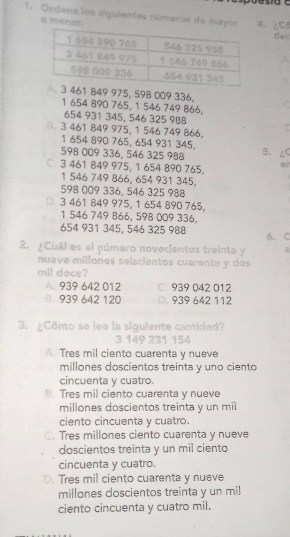 Ordena los siguientes números de mayor A. ∠C5
a ménor.
ter
A
B
3 461 849 975, 598 009 336,
1 654 890 765, 1 546 749 866,
C
654 931 345, 546 325 988
B. 3 461 849 975, 1 546 749 866,
1 654 890 765, 654 931 345,
598 009 336, 546 325 988
5.
C. 3 461 849 975, 1 654 890 765,
er
1 546 749 866, 654 931 345,
598 009 336, 546 325 988
D. 3 461 849 975, 1 654 890 765,
1 546 749 866, 598 009 336,
654 931 345, 546 325 988
6. C
2. ¿Cuál es el número novecientos treinta y
nueve millones seiscientos cuarenta y dos
mil doce?
A. 939 642 012 939 042 012
B. 939 642 120 D. 939 642 112
3. ¿Cómo se lee la siguiente cantidad?
3 149 231 154
A. Tres mil ciento cuarenta y nueve
millones doscientos treinta y uno ciento
cincuenta y cuatro.
B. Tres mil ciento cuarenta y nueve
millones doscientos treinta y un mil
ciento cincuenta y cuatro.
C. Tres millones ciento cuarenta y nueve
doscientos treinta y un mil ciento
cincuenta y cuatro.
D. Tres mil ciento cuarenta y nueve
millones doscientos treinta y un mil
ciento cincuenta y cuatro mil.