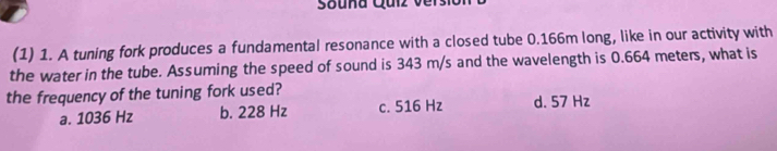 Sauña Quiz ver s
(1) 1. A tuning fork produces a fundamental resonance with a closed tube 0.166m long, like in our activity with
the water in the tube. Assuming the speed of sound is 343 m/s and the wavelength is 0.664 meters, what is
the frequency of the tuning fork used?
a. 1036 Hz b. 228 Hz c. 516 Hz d. 57 Hz