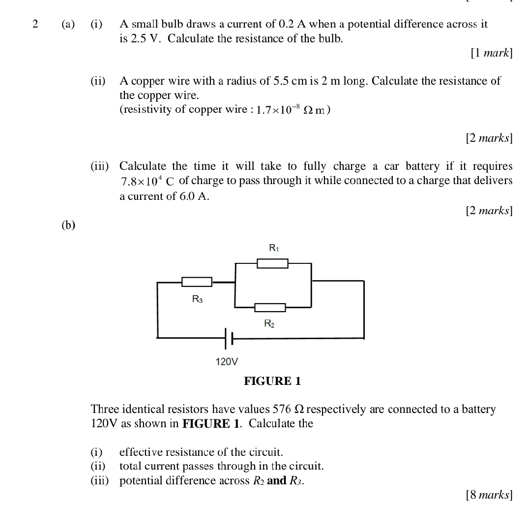 2 (a) (i) A small bulb draws a current of 0.2 A when a potential difference across it
is 2.5 V. Calculate the resistance of the bulb.
[1 mark]
(ii) A copper wire with a radius of 5.5 cm is 2 m long. Calculate the resistance of
the copper wire.
(resistivity of copper wire : 1.7* 10^(-8)Omega m)
[2 marks]
(iii) Calculate the time it will take to fully charge a car battery if it requires
7.8* 10^4C of charge to pass through it while connected to a charge that delivers
a current of 6.0 A.
[2 marks]
(b)
Three identical resistors have values 576 Ω respectively are connected to a battery
120V as shown in FIGURE 1. Calculate the
(i) effective resistance of the circuit.
(ii) total current passes through in the circuit.
(ii) potential difference across R_2 and R_3.
[8 marks]