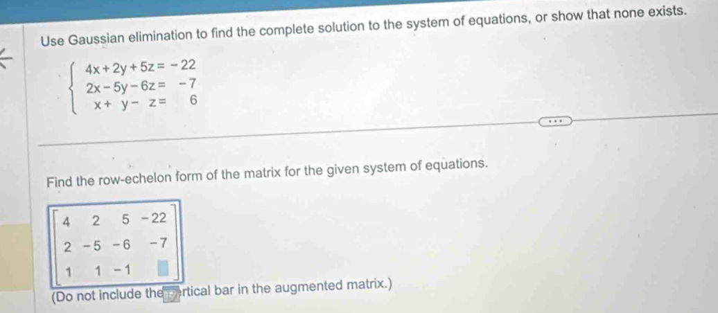 Use Gaussian elimination to find the complete solution to the system of equations, or show that none exists.
beginarrayl 4x+2y+5z=-22 2x-5y-6z=-7 x+y-z=6endarray.
Find the row-echelon form of the matrix for the given system of equations.
4 2 5 - 22
2 - 5 -6 -7
1 1 -1
(Do not include thecertical bar in the augmented matrix.)