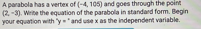 A parabola has a vertex of (-4,105) and goes through the point
(2,-3). Write the equation of the parabola in standard form. Begin 
your equation with ''y= " and use x as the independent variable.