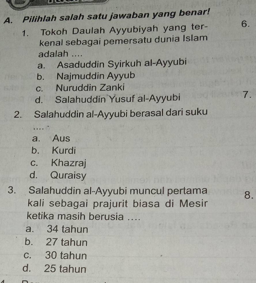 Pilihlah salah satu jawaban yang benar!
1. Tokoh Daulah Ayyubiyah yang ter-
6.
kenal sebagai pemersatu dunia Islam
adalah ....
a. Asaduddin Syirkuh al-Ayyubi
b. Najmuddin Ayyub
c. Nuruddin Zanki
d. Salahuddin Yusuf al-Ayyubi
7.
2. Salahuddin al-Ayyubi berasal dari suku
....
a. Aus
b. Kurdi
c. Khazraj
d. Quraisy
3. Salahuddin al-Ayyubi muncul pertama
8.
kali sebagai prajurit biasa di Mesir
ketika masih berusia ....
a. 34 tahun
b. 27 tahun
c. 30 tahun
d. 25 tahun