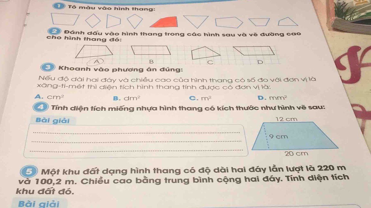 Tô màu vào hình thang:
Đánh dấu vào hình thang trong các hình sau và vẽ đường cao
cho hình thang đó:
A
B
C
D
Khoanh vào phương án đúng:
Nếu độ dài hai đáy và chiều cao của hình thang có số đo với đơn vị là
xăng-ti-mét thì diện tích hình thang tính được có đơn vị là:
A. cm^2 C. m^2 D. mm^2
B. dm^2
4) Tính diện tích miếng nhựa hình thang có kích thước như hình vẽ sau:
_
Bài giải 
_
_
_
5) Một khu đất dạng hình thang có độ dài hai đáy lần lượt là 220 m
và 100,2 m. Chiều cao bằng trung bình cộng hai đáy. Tính diện tích
khu đất đó.
Bài giải