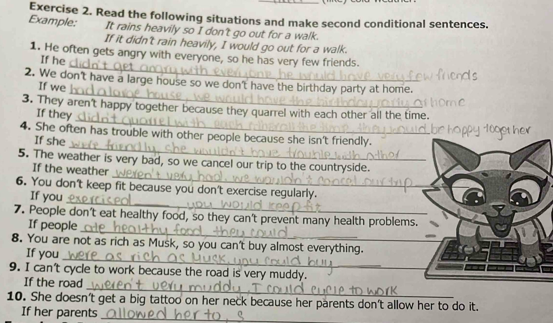 Read the following situations and make second conditional sentences. 
Example: It rains heavily so I don't go out for a walk. 
If it didn't rain heavily, I would go out for a walk. 
_ 
1. He often gets angry with everyone, so he has very few friends. 
If he 
_ 
2. We don't have a large house so we don't have the birthday party at home. 
If we 
_ 
3. They aren't happy together because they quarrel with each other all the time. 
If they 
_ 
4. She often has trouble with other people because she isn't friendly. 
If she 
_ 
5. The weather is very bad, so we cancel our trip to the count ryside 
If the weather 
_ 
6. You don't keep fit because you don't exercise regularly. 
If you 
_ 
7. People don't eat healthy food, so they can't prevent many health problems 
If people 
_ 
8. You are not as rich as Musk, so you can't buy almost everything._ 
If you 
9. I can't cycle to work because the road is very muddy. 
If the road_ 
10. She doesn't get a big tattoo on her neck because her parents don't allow her to do it. 
If her parents_