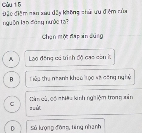 Đặc điểm nào sau đây không phải ưu điểm của
nguồn lao động nước ta?
Chọn một đáp án đúng
A Lao động có trình độ cao còn ít
B Tiếp thu nhanh khoa học và công nghệ
Cân cù, có nhiêu kinh nghiệm trong sản
C xuát
D Số lượng đông, tăng nhanh