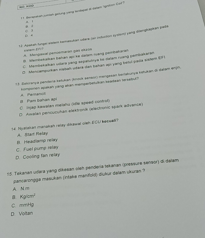 NO. KOD
11. Berapakah jumlah gelung yang terdapat di dalam 'Ignition Coil'?
A 1
B 2
C. 3
D. 4
12 Apakah fungsi sistem kemasukan udara (air induction system) yang dilengkapkan pada
sistem EFI?
A. Mengawal pencemaran gas ekzos
B. Membekalkan bahan api ke dalam ruang pembakaran
C. Membekalkan udara yang sepatutnya ke dalam ruang pembakaran
D. Mencampurkan nisbah udara dan bahan api yang betul pada sistem EF1
13. Sekiranya penderia ketukan (knock sensor) mengesan berlakunya ketukan di dalam enjin,
komponen apakah yang akan memperbetulkan keadaan tersebut?
A. Pemancit
B Pam bahan api
C. Injap kawalan melahu (idle speed control)
D. Awalan pencucuhan elektronik (electronic spark advance)
14 Nyatakan manakah relay dıkawal oleh ECU kecuali?
A. Start Relay
B. Headlamp relay
C. Fuel pump relay
D. Cooling fan relay
15. Tekanan udara yang dikesan oleh penderia tekanan (pressure sensor) di dalam
pancarongga masukan (intake manifold) diukur dalam ukuran ?
A. N. m
B. Kg/cm^2
C. mmHg
D. Voltan