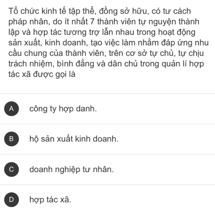 Tổ chức kinh tế tập thể, đồng sở hữu, có tư cách
pháp nhân, do ít nhất 7 thành viên tự nguyện thành
lập và hợp tác tương trợ lẫn nhau trong hoạt động
sản xuất, kinh doanh, tạo việc làm nhằm đáp ứng như
cầu chung của thành viên, trên cơ sở tự chủ, tự chịu
trách nhiệm, bình đẳng và dân chủ trong quản lí hợp
tác xã được gọi là
A công ty hợp danh.
B hộ sản xuất kinh doanh.
C ) doanh nghiệp tư nhân.
D hợp tác xã.