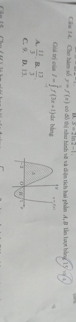 S=2ln 2-1.
Câu 14. Cho hàm số y=f(x) có đồ thị như hình vẽ và diện tích hai phần A, B lần lượt băng 15 và 4
Giá trị của I=∈tlimits _(-1)^0f(3x+1)dx bǎng
A.  11/3 . B.  13/3 .
C. 9. D. 13. 
Câu 15