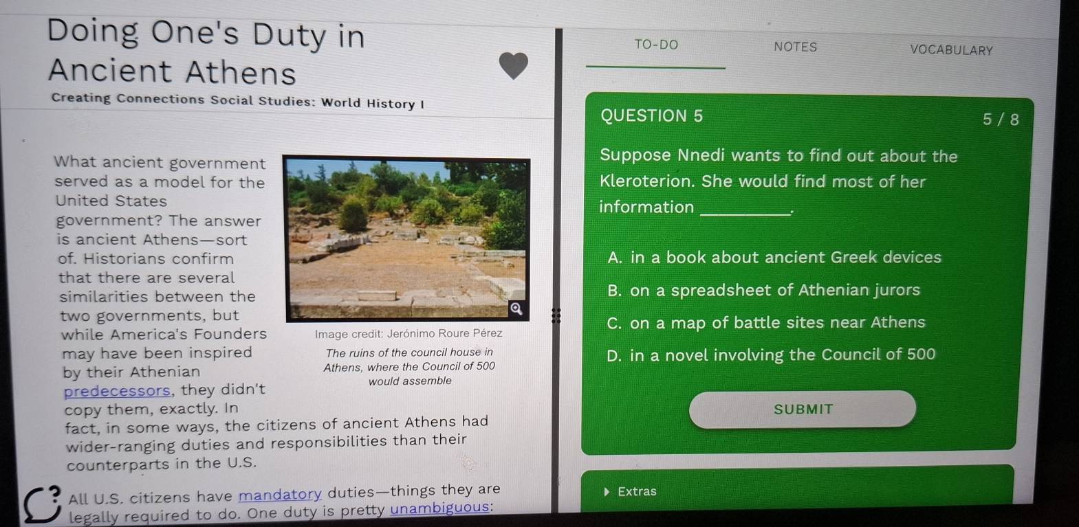 Doing One's Duty in VOCABULARY
TO-DO NOTES
Ancient Athens
_
Creating Connections Social Studies: World History I
QUESTION 5 5 / 8
What ancient government
Suppose Nnedi wants to find out about the
served as a model for theKleroterion. She would find most of her
United Statesinformation_
government? The answer
is ancient Athens—sort
of. Historians confirmA. in a book about ancient Greek devices
that there are several
similarities between the B. on a spreadsheet of Athenian jurors
two governments, but
C. on a map of battle sites near Athens
while America's Founders * Image credit: Jerónimo Roure Pérez
may have been inspired The ruins of the council house in D. in a novel involving the Council of 500
by their Athenian Athens, where the Council of 500
predecessors, they didn't would assemble
copy them, exactly. In SUBMIT
fact, in some ways, the citizens of ancient Athens had
wider-ranging duties and responsibilities than their
counterparts in the U.S.
All U.S. citizens have mandatory duties—things they are ▶ Extras
C legally required to do. One duty is pretty unambiguous: