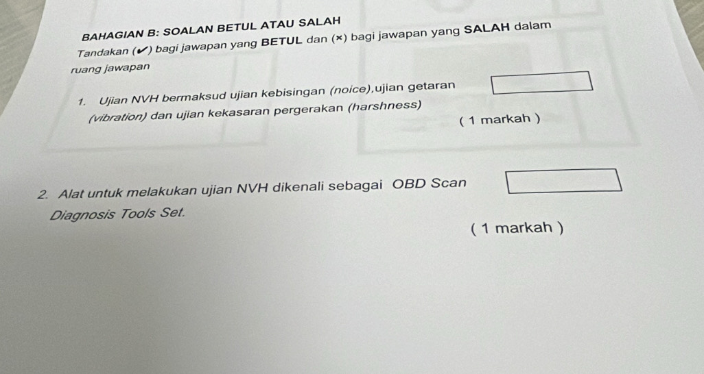 BAHAGIAN B: SOALAN BETUL ATAU SALAH 
Tandakan (✔) bagi jawapan yang BETUL dan (×) bagi jawapan yang SALAH dalam 
ruang jawapan 
1. Ujian NVH bermaksud ujian kebisingan (noice),ujian getaran 
(vibration) dan ujian kekasaran pergerakan (harshness) 
( 1 markah ) 
2. Alat untuk melakukan ujian NVH dikenali sebagai OBD Scan 
Diagnosis Tools Set. 
( 1 markah )