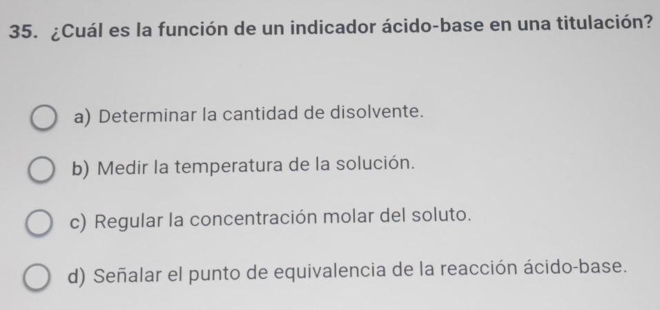 ¿Cuál es la función de un indicador ácido-base en una titulación?
a) Determinar la cantidad de disolvente.
b) Medir la temperatura de la solución.
c) Regular la concentración molar del soluto.
d) Señalar el punto de equivalencia de la reacción ácido-base.