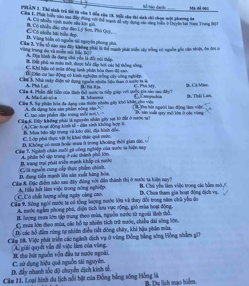 Số báo danh: Mã đề 001
PHÀN 1. Thí sinh trả lời từ câu 1 đến câu 18. Mỗi câu thí sinh chỉ chọn một phương án
Câu 1. Phát biểu nào sau đây đúng với thể mạnh đề xây dựng các cảng biển ở Duyên hải Nam Trung Bộ?
A. Có nhiều vịnh nước sâu kín gió.
B. Có nhiều đảo như đảo Lý Sơn, Phú Quý,.
C Có nhiều bãi biển đẹp.
D. Vùng biển có nguồn tài nguyên phong phú.
Câu 2. Yếu tố nào sau đây không phải là thế mạnh phát triển cây trồng có nguồn gốc cận nhiệt, ôn đới ở
vùng trung du và miền núi Bắc Bộ?
A. Địa hình đa dạng chủ yếu là đồi núi thấp.
B. Đất phù sa màu mỡ, được bồi đắp bởi các hệ thống sông.
C. Khí hậu có mùa đông lạnh phân hóa theo độ cao.
D. Dân cư lao động có kinh nghiệm trồng cây công nghiệp.
Cầu 3. Nhà máy điện sử dụng nguồn nhiên liệu than ở nước ta là
A. Phả Lại. B. Bà Rịa. C. Phú Mỹ. D. Cà Mau.
Câu 4. Phần đất liền của lãnh thổ nước ta tiếp giáp với quốc gia nào sau đây?
C. Campuchia
A. Ma-Lai-xi-a B. Mianma D. Thái Lan.
Câu 5. Sự phân hóa đa dạng của thiên nhiên gây khó khăn cho việc
A. đa dạng hóa sản phẩm nông sản. B. thu hút người lao động làm việc.
C. tạo sản phẩm đặc trưng mỗi nơi.
D. sản xuất quy mô lớn ở các vùng
Câu 6. Đây không phải là nguyên nhân gây sạt lở đất ở nước ta?
A. Các hoạt động kinh tế - dân sinh không hợp lí.
B. Mưa bão tập trung và kéo dài, địa hình dốc.
C. Lớp phủ thực vật bị khai thác quá mức.
D. Không có mưa hoặc mưa ít trong khoảng thời gian dài.
Câu 7. Ngành chăn nuôi gà công nghiệp của nước ta hiện nay
A. phân bố tập trung ở các thành phố lớn.
B. trang trại phát triển mạnh khắp cả nước
C. là nguồn cung cấp thực phẩm chính.
D. đang tiến mạnh lên sản xuất hàng hóa.
Câu 8. Đặc điểm nào sau đây đúng với dân thành thị ở nước ta hiện nay?
A. Hầu hết làm việc trong nông nghiệp. B. Chủ yếu làm việc trong các hầm mỏ.
C. Có chất lượng sống ngày càng cao.  D. Chưa tham gia hoạt động dịch vụ.
Câu 9. Sông ngòi nước ta có tổng lượng nước lớn và thay đổi trong năm chủ yếu do
A. nước ngầm phong phú, diện tích lưu vực rộng, gió mùa hoạt động.
B. lượng mưa lớn tập trung theo mùa, nguồn nước từ ngoài lãnh thổ.
C. mưa lớn theo mùa, các hồ tự nhiên tích trữ nước, chiều dài sông lớn.
D. các hồ đầm rừng tự nhiên điều tiết dòng chảy, khí hậu phân mùa.
Câu 10. Việc phát triển các ngành dịch vụ ở vùng Đồng bằng sông Hồng nhằm gì?
A. giải quyết vấn đề việc làm của vùng.
B. thu hút nguồn vốn đầu tư nước ngoài.
C. sử dụng hiệu quả nguồn tài nguyên.
D. đầy nhanh tốc độ chuyển dịch kinh tế.
Câu 11. Loại hình du lịch nổi bật của Đồng bằng sông Hồng là
B. Du lịch mạo hiểm.