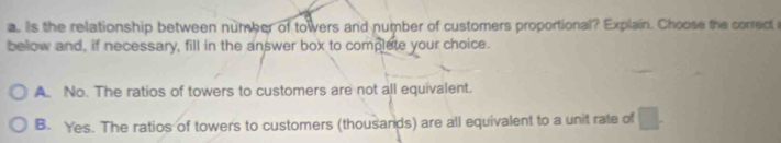 Is the relationship between number of towers and number of customers proportional? Explain. Choose the correct 
below and, if necessary, fill in the answer box to complete your choice.
A. No. The ratios of towers to customers are not all equivalent.
B. Yes. The ratios of towers to customers (thousands) are all equivalent to a unit rate of □.