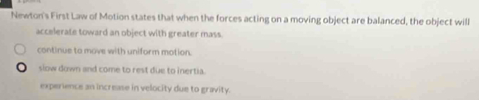 Newton's First Law of Motion states that when the forces acting on a moving object are balanced, the object will
accelerate toward an object with greater mass.
continue to move with uniform mation.
0 slow down and come to rest due to inertia.
experience an increase in velocity due to gravity.