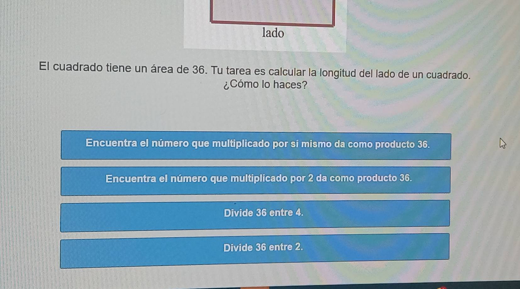 El cuadrado tiene un área de 36. Tu tarea es calcular la longitud del lado de un cuadrado.
¿Cómo lo haces?
Encuentra el número que multiplicado por sí mismo da como producto 36.
Encuentra el número que multiplicado por 2 da como producto 36.
Divide 36 entre 4.
Divide 36 entre 2.