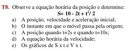 T8. Observe a equação horária da posição e determine:
S=10-2t+t^2/2
a) A posição, velocidade e aceleração inicial; 
b) O instante em que o móvel passa pela origem; 
c) A posição quando t=2s e quando t=10s
d) A equação horária da velocidade; 
e) Os gráficos de S* t e V* t.