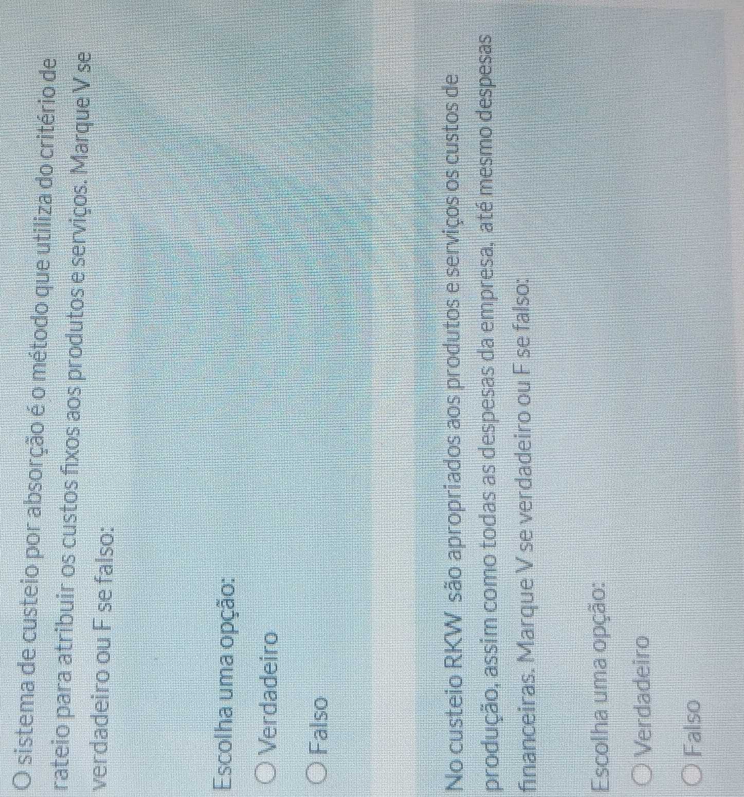sistema de custeio por absorção é o método que utiliza do critério de
rateio para atribuir os custos fixos aos produtos e serviços. Marque V se
verdadeiro ou F se falso:
Escolha uma opção:
Verdadeiro
Falso
No custeio RKW são apropriados aos produtos e serviços os custos de
produção, assim como todas as despesas da empresa, até mesmo despesas
financeiras. Marque V se verdadeiro ou F se falso:
Escolha uma opção:
Verdadeiro
Falso
