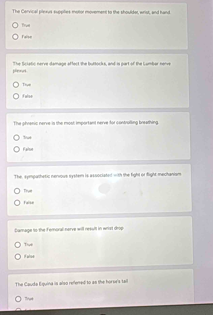 The Cervical plexus supplies motor movement to the shoulder, wrist, and hand.
True
False
The Sciatic nerve damage affect the buttocks, and is part of the Lumbar nerve
plexus.
True
False
The phrenic nerve is the most important nerve for controlling breathing.
True
False
The, sympathetic nervous system is associated with the fight or flight mechanism
True
False
Damage to the Femoral nerve will result in wrist drop
True
Faise
The Cauda Equina is also referred to as the horse's tail
True