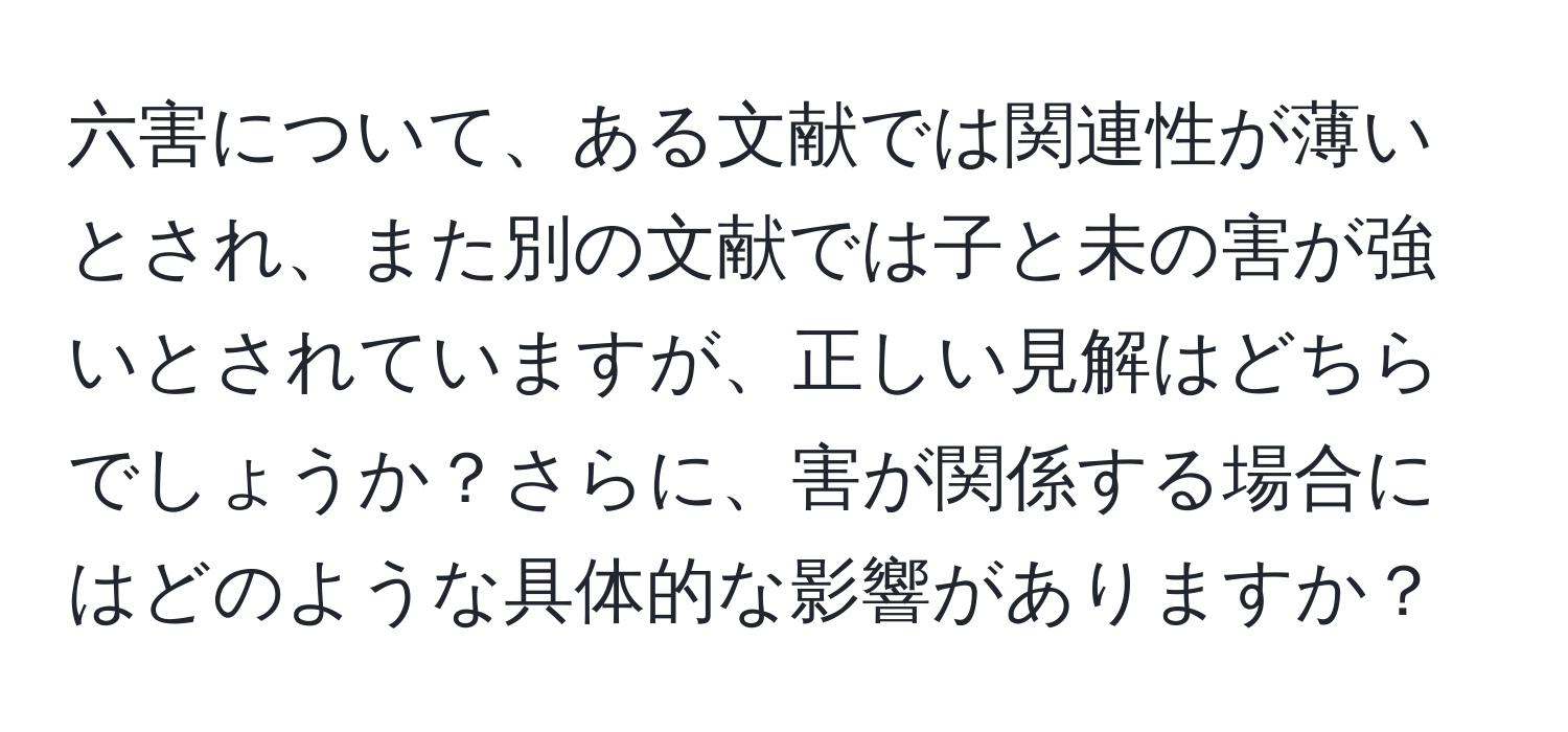 六害について、ある文献では関連性が薄いとされ、また別の文献では子と未の害が強いとされていますが、正しい見解はどちらでしょうか？さらに、害が関係する場合にはどのような具体的な影響がありますか？